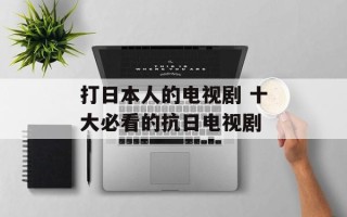 打日本人的电视剧 十大必看的抗日电视剧