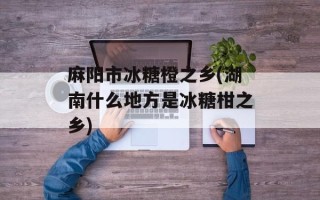 麻阳市冰糖橙之乡(湖南什么地方是冰糖柑之乡)