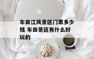 车田江风景区门票多少钱 车田景区有什么好玩的
