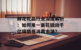 鲜花礼品行业深度解析：如何用一束花撬动千亿级情感消费市场？