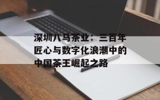 深圳八马茶业：三百年匠心与数字化浪潮中的中国茶王崛起之路