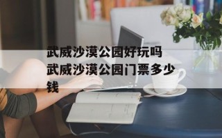 武威沙漠公园好玩吗 武威沙漠公园门票多少钱