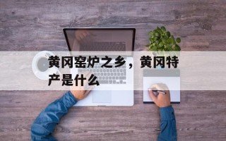 黄冈窑炉之乡，黄冈特产是什么