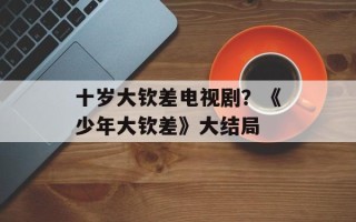 十岁大钦差电视剧？《少年大钦差》大结局