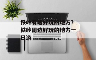 铁岭有啥好玩的地方？铁岭周边好玩的地方一日游