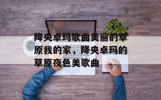 降央卓玛歌曲美丽的草原我的家，降央卓玛的草原夜色美歌曲