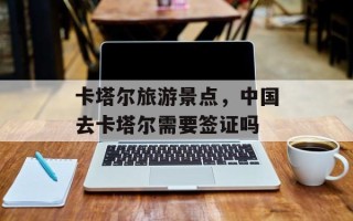 卡塔尔旅游景点，中国去卡塔尔需要签证吗