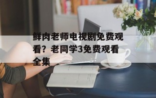 鲜肉老师电视剧免费观看？老同学3免费观看全集