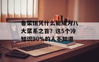 鲁菜馆凭什么能成为八大菜系之首？这5个冷知识90%的人不知道