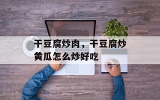 干豆腐炒肉，干豆腐炒黄瓜怎么炒好吃