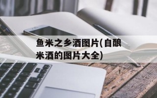 鱼米之乡酒图片(自酿米酒的图片大全)
