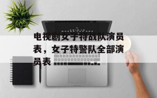 电视剧女子特战队演员表，女子特警队全部演员表