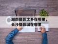 湖南摄影之乡在哪里，长沙摄影城在哪里