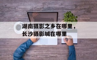 湖南摄影之乡在哪里，长沙摄影城在哪里
