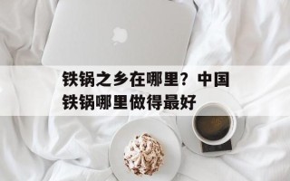 铁锅之乡在哪里？中国铁锅哪里做得最好