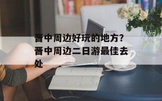 晋中周边好玩的地方？晋中周边二日游最佳去处