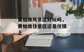 黄柏塬风景区好玩吗，黄柏塬住景区还是住镇上