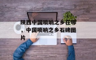 陕西中国唢呐之乡在哪，中国唢呐之乡石碑图片