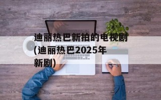 迪丽热巴新拍的电视剧(迪丽热巴2025年新剧)
