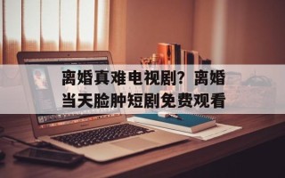 离婚真难电视剧？离婚当天脸肿短剧免费观看