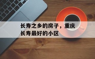 长寿之乡的房子，重庆长寿最好的小区