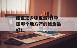 鲍鱼之乡哪里最好(中国哪个地方产的鲍鱼最好)