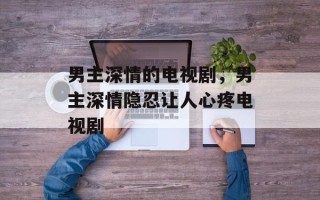 男主深情的电视剧，男主深情隐忍让人心疼电视剧