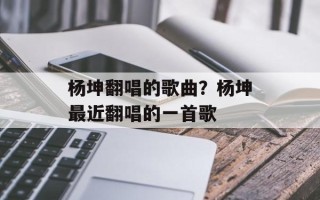 杨坤翻唱的歌曲？杨坤最近翻唱的一首歌