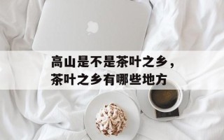 高山是不是茶叶之乡，茶叶之乡有哪些地方