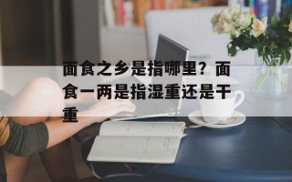 面食之乡是指哪里？面食一两是指湿重还是干重
