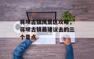 蒋坝古镇风景区攻略，蒋坝古镇最建议去的三个景点