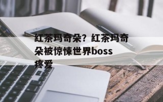 红茶玛奇朵？红茶玛奇朵被惊悚世界boss疼爱