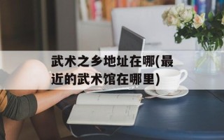武术之乡地址在哪(最近的武术馆在哪里)