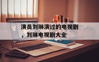 演员刘琳演过的电视剧，刘琳电视剧大全