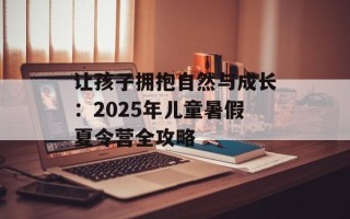 让孩子拥抱自然与成长：2025年儿童暑假夏令营全攻略