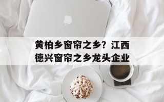 黄柏乡窗帘之乡？江西德兴窗帘之乡龙头企业
