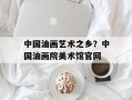 中国油画艺术之乡？中国油画院美术馆官网