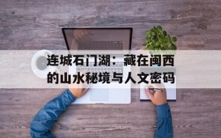 连城石门湖：藏在闽西的山水秘境与人文密码