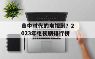 高中时代的电视剧？2023年电视剧排行榜