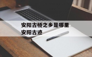 安阳古桥之乡是哪里 安阳古迹