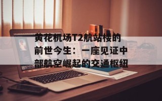 黄花机场T2航站楼的前世今生：一座见证中部航空崛起的交通枢纽