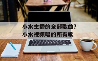 小水主播的全部歌曲？小水视频唱的所有歌