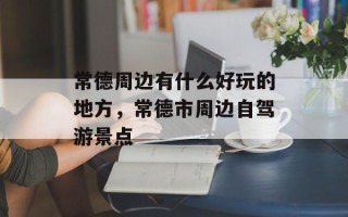常德周边有什么好玩的地方，常德市周边自驾游景点