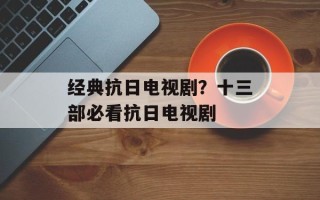 经典抗日电视剧？十三部必看抗日电视剧