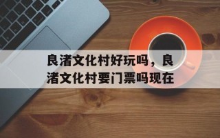 良渚文化村好玩吗，良渚文化村要门票吗现在