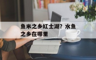 鱼米之乡红士湖？水鱼之乡在哪里