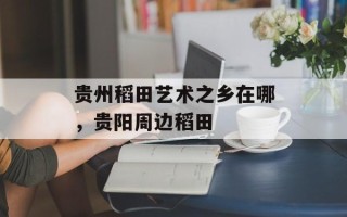 贵州稻田艺术之乡在哪，贵阳周边稻田