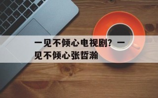 一见不倾心电视剧？一见不倾心张哲瀚