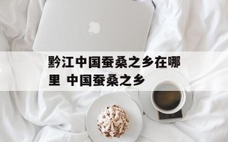 黔江中国蚕桑之乡在哪里 中国蚕桑之乡