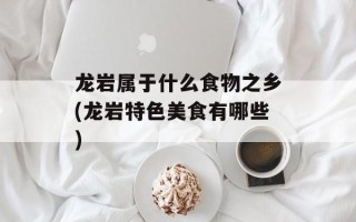 龙岩属于什么食物之乡(龙岩特色美食有哪些)